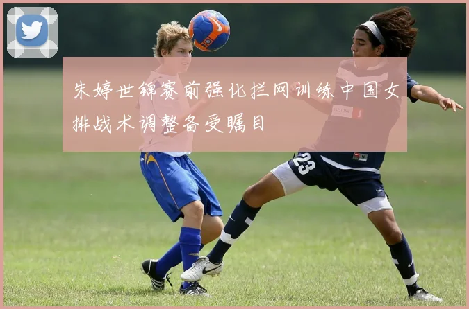 朱婷世锦赛前强化拦网训练中国女排战术调整备受瞩目