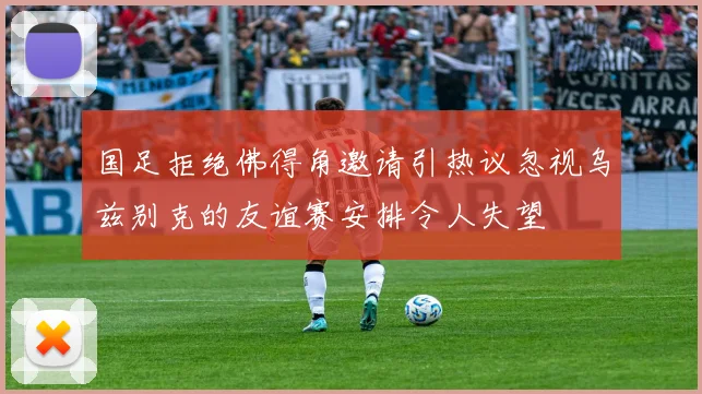 国足拒绝佛得角邀请引热议忽视乌兹别克的友谊赛安排令人失望