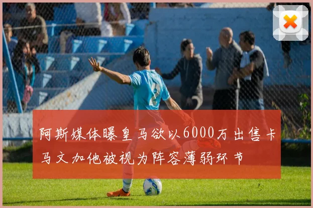 阿斯媒体曝皇马欲以6000万出售卡马文加他被视为阵容薄弱环节