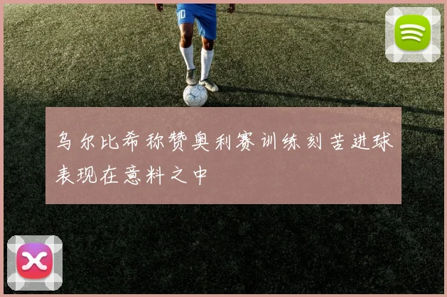乌尔比希称赞奥利赛训练刻苦进球表现在意料之中