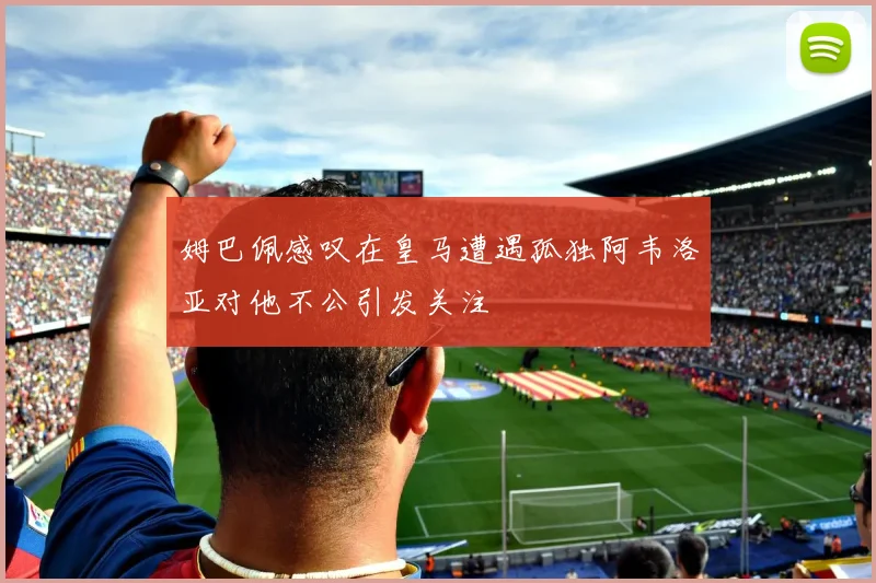 姆巴佩感叹在皇马遭遇孤独阿韦洛亚对他不公引发关注