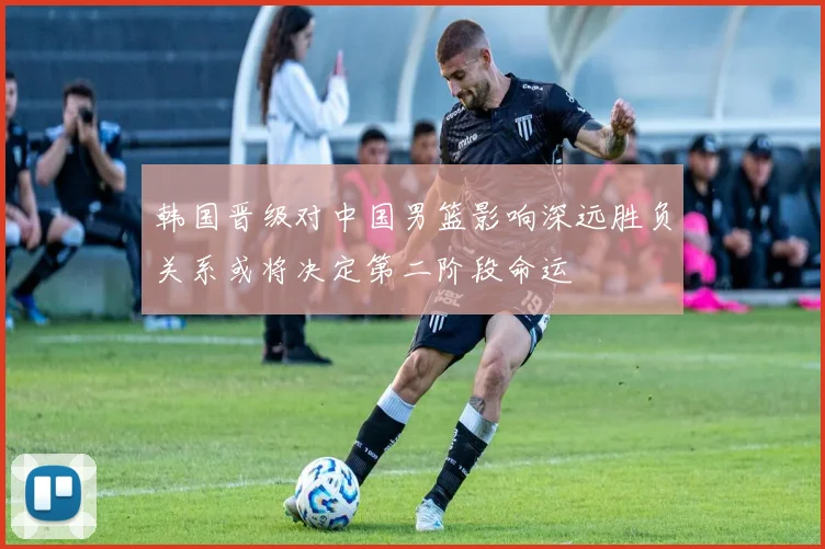韩国晋级对中国男篮影响深远胜负关系或将决定第二阶段命运