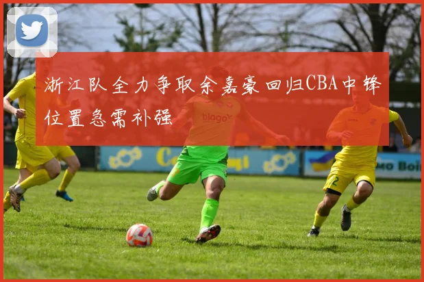 浙江队全力争取余嘉豪回归CBA中锋位置急需补强