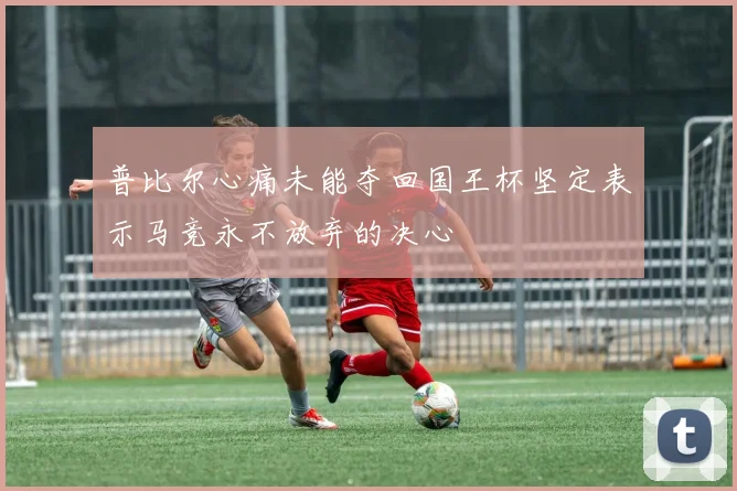 普比尔心痛未能夺回国王杯坚定表示马竞永不放弃的决心