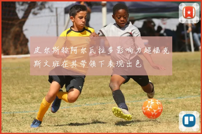 皮尔斯称阿尔瓦拉多影响力超福克斯文班在其带领下表现出色