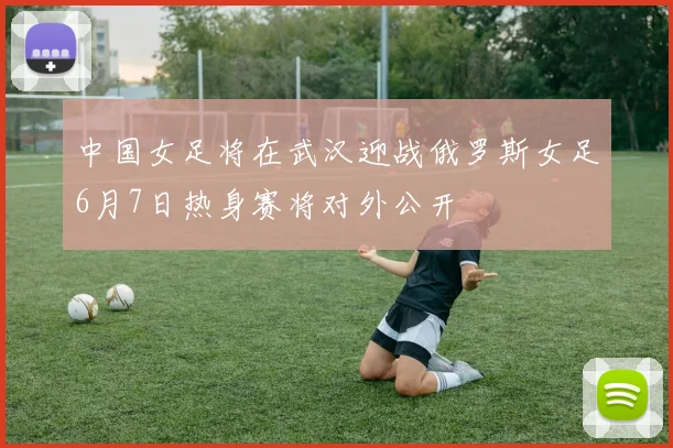中国女足将在武汉迎战俄罗斯女足6月7日热身赛将对外公开