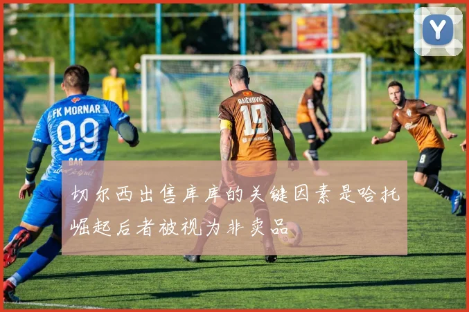 切尔西出售库库的关键因素是哈托崛起后者被视为非卖品