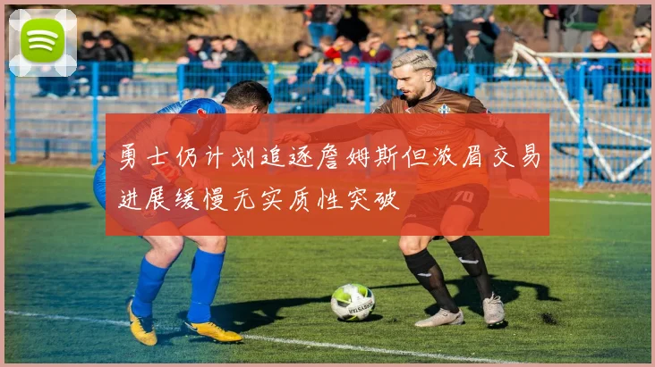 勇士仍计划追逐詹姆斯但浓眉交易进展缓慢无实质性突破
