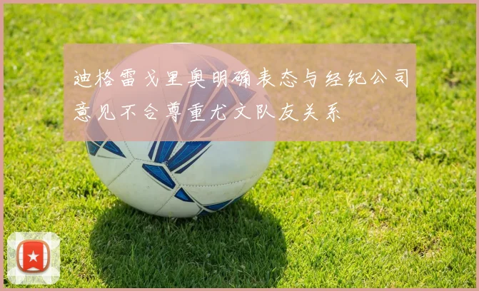 迪格雷戈里奥明确表态与经纪公司意见不合尊重尤文队友关系