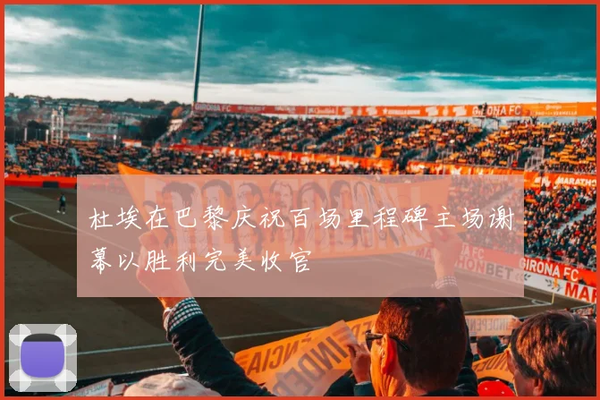 杜埃在巴黎庆祝百场里程碑主场谢幕以胜利完美收官