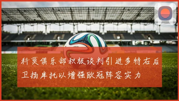 科莫俱乐部积极谈判引进多特右后卫扬库托以增强欧冠阵容实力