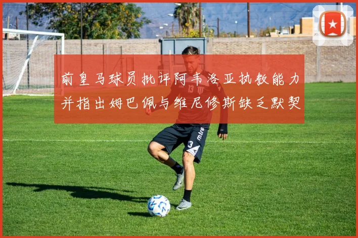 前皇马球员批评阿韦洛亚执教能力并指出姆巴佩与维尼修斯缺乏默契