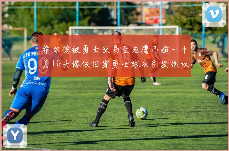 希尔德被勇士交易至老鹰已逾一个月IG头像依旧穿勇士球衣引发热议