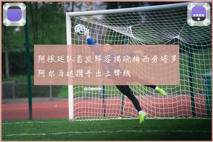 阿根廷队首发阵容揭晓梅西劳塔罗阿尔马达携手出击锋线