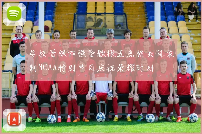 母校晋级四强密歇根五虎将共同录制NCAA特别节目庆祝荣耀时刻