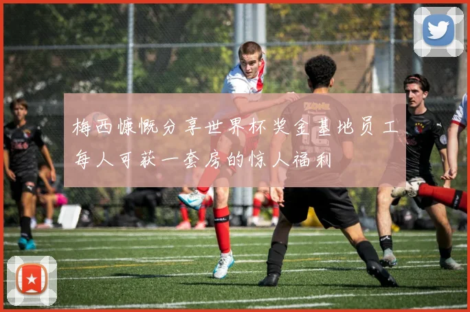 梅西慷慨分享世界杯奖金基地员工每人可获一套房的惊人福利