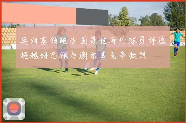 奥利塞领跑法国最佳海外球员评选超越姆巴佩与谢尔基竞争激烈