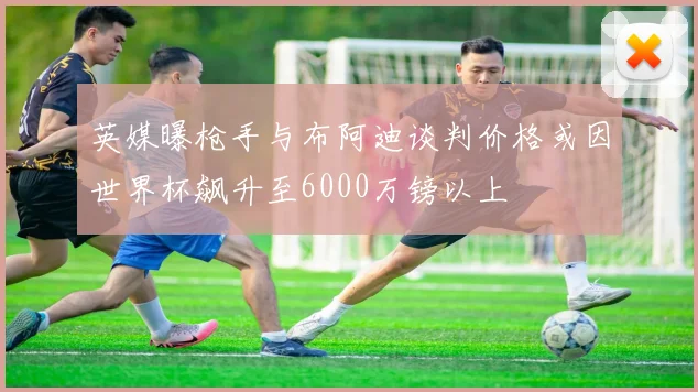 英媒曝枪手与布阿迪谈判价格或因世界杯飙升至6000万镑以上