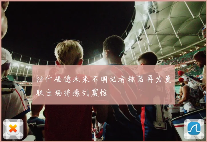 拉什福德未来不明记者称若再为曼联出场将感到震惊