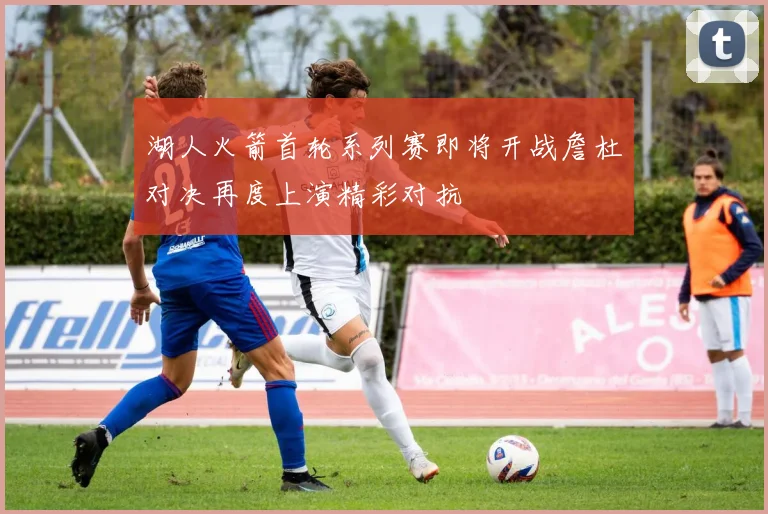 湖人火箭首轮系列赛即将开战詹杜对决再度上演精彩对抗