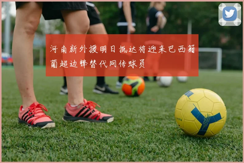 河南新外援明日抵达将迎来巴西籍葡超边锋替代网传球员