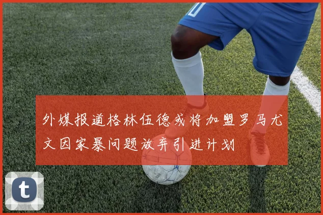 外媒报道格林伍德或将加盟罗马尤文因家暴问题放弃引进计划