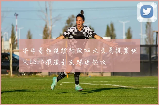 字母哥拒绝续约致四大交易提案破灭ESPN报道引发球迷热议