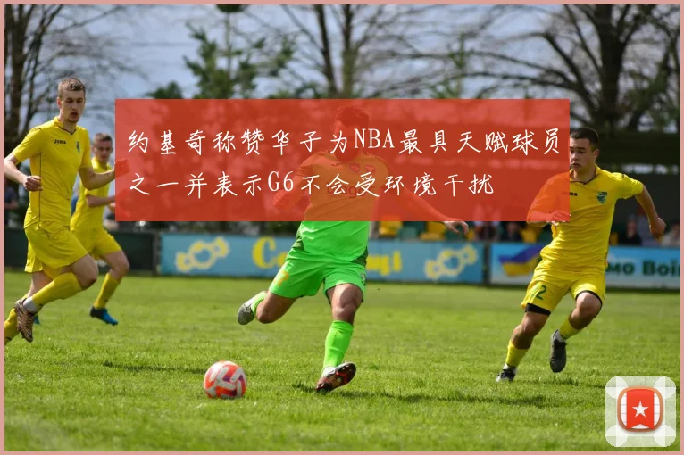 约基奇称赞华子为NBA最具天赋球员之一并表示G6不会受环境干扰