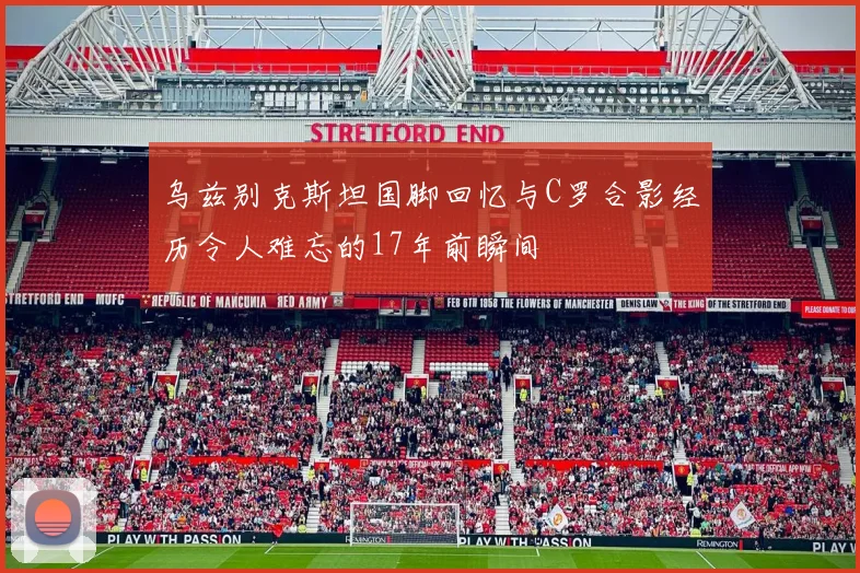 乌兹别克斯坦国脚回忆与C罗合影经历令人难忘的17年前瞬间
