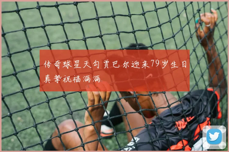 传奇球星天勾贾巴尔迎来79岁生日真挚祝福满满