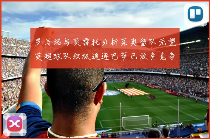 罗马诺与莫雷托分析莱奥留队无望英超球队积极追逐巴萨已放弃竞争