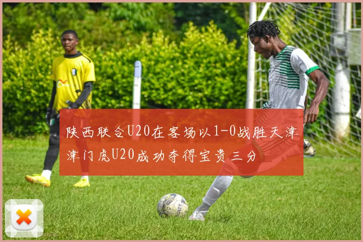 陕西联合U20在客场以1-0战胜天津津门虎U20成功夺得宝贵三分