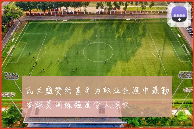 瓦兰盛赞约基奇为职业生涯中最勤奋球员训练强度令人惊叹