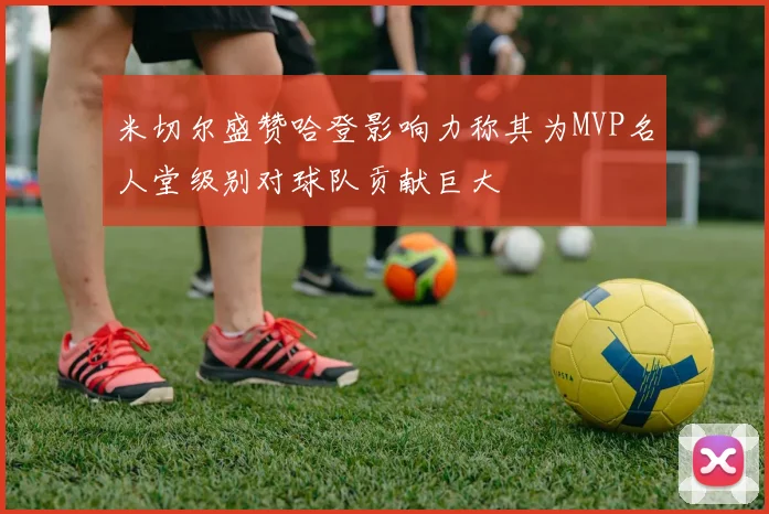 米切尔盛赞哈登影响力称其为MVP名人堂级别对球队贡献巨大